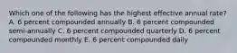 Which one of the following has the highest effective annual rate? A. 6 percent compounded annually B. 6 percent compounded semi-annually C. 6 percent compounded quarterly D. 6 percent compounded monthly E. 6 percent compounded daily