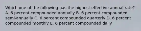 Which one of the following has the highest effective annual rate? A. 6 percent compounded annually B. 6 percent compounded semi-annually C. 6 percent compounded quarterly D. 6 percent compounded monthly E. 6 percent compounded daily