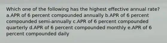 Which one of the following has the highest effective annual rate? a.APR of 6 percent compounded annually b.APR of 6 percent compounded semi-annually c.APR of 6 percent compounded quarterly d.APR of 6 percent compounded monthly e.APR of 6 percent compounded daily