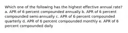 Which one of the following has the highest effective annual rate? a. APR of 6 percent compounded annually b. APR of 6 percent compounded semi-annually c. APR of 6 percent compounded quarterly d. APR of 6 percent compounded monthly e. APR of 6 percent compounded daily