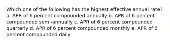 Which one of the following has the highest effective annual rate? a. APR of 6 percent compounded annually b. APR of 6 percent compounded semi-annually c. APR of 6 percent compounded quarterly d. APR of 6 percent compounded monthly e. APR of 6 percent compounded daily