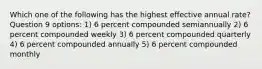 Which one of the following has the highest effective annual rate? Question 9 options: 1) 6 percent compounded semiannually 2) 6 percent compounded weekly 3) 6 percent compounded quarterly 4) 6 percent compounded annually 5) 6 percent compounded monthly