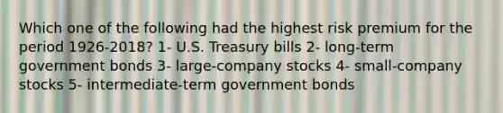 Which one of the following had the highest risk premium for the period 1926-2018? 1- U.S. Treasury bills 2- long-term government bonds 3- large-company stocks 4- small-company stocks 5- intermediate-term government bonds