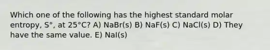 Which one of the following has the highest standard molar entropy, S°, at 25°C? A) NaBr(s) B) NaF(s) C) NaCl(s) D) They have the same value. E) NaI(s)