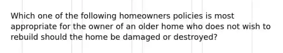 Which one of the following homeowners policies is most appropriate for the owner of an older home who does not wish to rebuild should the home be damaged or destroyed?