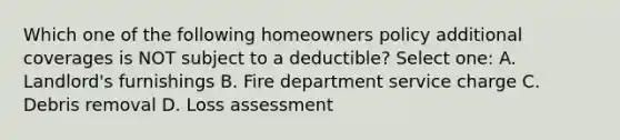 Which one of the following homeowners policy additional coverages is NOT subject to a deductible? Select one: A. Landlord's furnishings B. Fire department service charge C. Debris removal D. Loss assessment