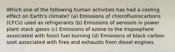 Which one of the following human activities has had a cooling effect on Earth's climate? (a) Emissions of chlorofluorocarbons (CFCs) used as refrigerants (b) Emissions of aerosols in power plant stack gases (c) Emissions of ozone to the troposphere associated with fossil fuel burning (d) Emissions of black carbon soot associated with fires and exhausts from diesel engines