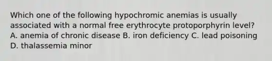 Which one of the following hypochromic anemias is usually associated with a normal free erythrocyte protoporphyrin level? A. anemia of chronic disease B. iron deficiency C. lead poisoning D. thalassemia minor