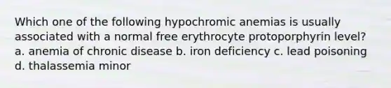 Which one of the following hypochromic anemias is usually associated with a normal free erythrocyte protoporphyrin level? a. anemia of chronic disease b. iron deficiency c. lead poisoning d. thalassemia minor