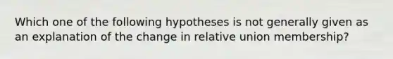 Which one of the following hypotheses is not generally given as an explanation of the change in relative union membership?