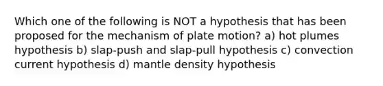 Which one of the following is NOT a hypothesis that has been proposed for the mechanism of plate motion? a) hot plumes hypothesis b) slap-push and slap-pull hypothesis c) convection current hypothesis d) mantle density hypothesis