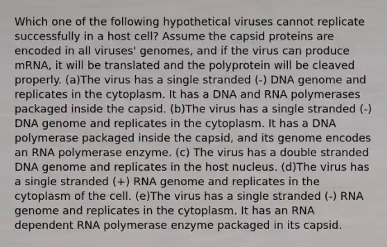 Which one of the following hypothetical viruses cannot replicate successfully in a host cell? Assume the capsid proteins are encoded in all viruses' genomes, and if the virus can produce mRNA, it will be translated and the polyprotein will be cleaved properly. (a)The virus has a single stranded (-) DNA genome and replicates in the cytoplasm. It has a DNA and RNA polymerases packaged inside the capsid. (b)The virus has a single stranded (-) DNA genome and replicates in the cytoplasm. It has a DNA polymerase packaged inside the capsid, and its genome encodes an RNA polymerase enzyme. (c) The virus has a double stranded DNA genome and replicates in the host nucleus. (d)The virus has a single stranded (+) RNA genome and replicates in the cytoplasm of the cell. (e)The virus has a single stranded (-) RNA genome and replicates in the cytoplasm. It has an RNA dependent RNA polymerase enzyme packaged in its capsid.