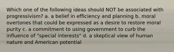 Which one of the following ideas should NOT be associated with progressivism? a. a belief in efficiency and planning b. moral overtones that could be expressed as a desire to restore moral purity c. a commitment to using government to curb the influence of "special interests" d. a skeptical view of human nature and American potential