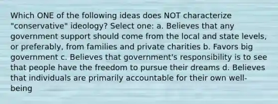 Which ONE of the following ideas does NOT characterize "conservative" ideology? Select one: a. Believes that any government support should come from the local and state levels, or preferably, from families and private charities b. Favors big government c. Believes that government's responsibility is to see that people have the freedom to pursue their dreams d. Believes that individuals are primarily accountable for their own well-being