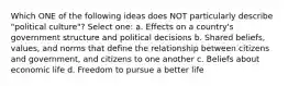 Which ONE of the following ideas does NOT particularly describe "political culture"? Select one: a. Effects on a country's government structure and political decisions b. Shared beliefs, values, and norms that define the relationship between citizens and government, and citizens to one another c. Beliefs about economic life d. Freedom to pursue a better life