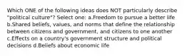 Which ONE of the following ideas does NOT particularly describe "political culture"? Select one: a.Freedom to pursue a better life b.Shared beliefs, values, and norms that define the relationship between citizens and government, and citizens to one another c.Effects on a country's government structure and political decisions d.Beliefs about economic life