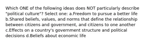 Which ONE of the following ideas does NOT particularly describe "political culture"? Select one: a.Freedom to pursue a better life b.Shared beliefs, values, and norms that define the relationship between citizens and government, and citizens to one another c.Effects on a country's government structure and political decisions d.Beliefs about economic life