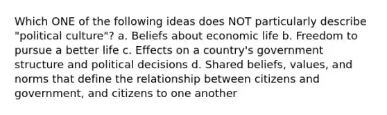 Which ONE of the following ideas does NOT particularly describe "political culture"? a. Beliefs about economic life b. Freedom to pursue a better life c. Effects on a country's government structure and political decisions d. Shared beliefs, values, and norms that define the relationship between citizens and government, and citizens to one another