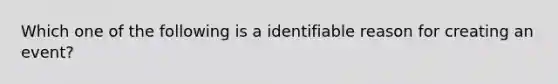 Which one of the following is a identifiable reason for creating an event?