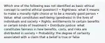 Which one of the following was not identified as basic ethical concept (a central ethical question)? • Rightness: what it means to make a morally right choice or to be a morally good person • Value: what constitutes well-being (goodness) in the lives of individuals and society • Rights: entitlements to certain benefits or certain kinds of treatment • Distribute justice: what constitutes fairness in how benefits, costs, and risks are distributed in society • Probability: the degree of certainty associated with a claim that a belief is true or false