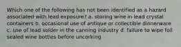 Which one of the following has not been identified as a hazard associated with lead exposure? a. storing wine in lead crystal containers b. occasional use of antique or collectible dinnerware c. use of lead solder in the canning industry d. failure to wipe foil sealed wine bottles before uncorking