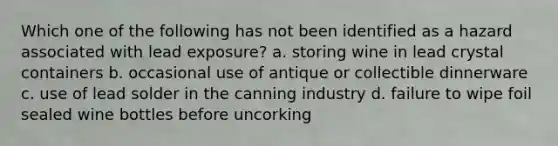 Which one of the following has not been identified as a hazard associated with lead exposure? a. storing wine in lead crystal containers b. occasional use of antique or collectible dinnerware c. use of lead solder in the canning industry d. failure to wipe foil sealed wine bottles before uncorking