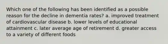 Which one of the following has been identified as a possible reason for the decline in dementia rates? a. improved treatment of cardiovascular disease b. lower levels of educational attainment c. later average age of retirement d. greater access to a variety of different foods