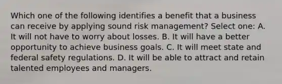 Which one of the following identifies a benefit that a business can receive by applying sound risk management? Select one: A. It will not have to worry about losses. B. It will have a better opportunity to achieve business goals. C. It will meet state and federal safety regulations. D. It will be able to attract and retain talented employees and managers.