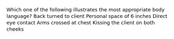 Which one of the following illustrates the most appropriate body language? Back turned to client Personal space of 6 inches Direct eye contact Arms crossed at chest Kissing the client on both cheeks