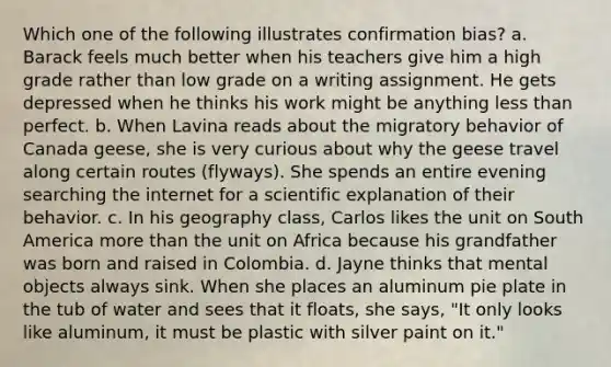 Which one of the following illustrates confirmation bias? a. Barack feels much better when his teachers give him a high grade rather than low grade on a writing assignment. He gets depressed when he thinks his work might be anything less than perfect. b. When Lavina reads about the migratory behavior of Canada geese, she is very curious about why the geese travel along certain routes (flyways). She spends an entire evening searching the internet for a scientific explanation of their behavior. c. In his geography class, Carlos likes the unit on South America more than the unit on Africa because his grandfather was born and raised in Colombia. d. Jayne thinks that mental objects always sink. When she places an aluminum pie plate in the tub of water and sees that it floats, she says, "It only looks like aluminum, it must be plastic with silver paint on it."