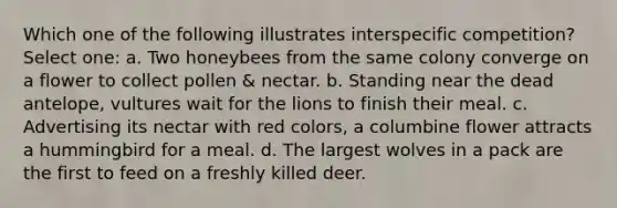 Which one of the following illustrates interspecific competition? Select one: a. Two honeybees from the same colony converge on a flower to collect pollen & nectar. b. Standing near the dead antelope, vultures wait for the lions to finish their meal. c. Advertising its nectar with red colors, a columbine flower attracts a hummingbird for a meal. d. The largest wolves in a pack are the first to feed on a freshly killed deer.