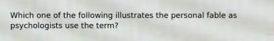 Which one of the following illustrates the personal fable as psychologists use the term?