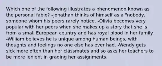 Which one of the following illustrates a phenomenon known as the personal fable? -Jonathan thinks of himself as a "nobody," someone whom his peers rarely notice. -Olivia becomes very popular with her peers when she makes up a story that she is from a small European country and has royal blood in her family. -William believes he is unique among human beings, with thoughts and feelings no one else has ever had. -Wendy gets sick more often than her classmates and so asks her teachers to be more lenient in grading her assignments.