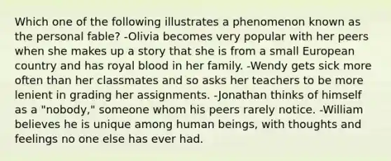 Which one of the following illustrates a phenomenon known as the personal fable? -Olivia becomes very popular with her peers when she makes up a story that she is from a small European country and has royal blood in her family. -Wendy gets sick more often than her classmates and so asks her teachers to be more lenient in grading her assignments. -Jonathan thinks of himself as a "nobody," someone whom his peers rarely notice. -William believes he is unique among human beings, with thoughts and feelings no one else has ever had.