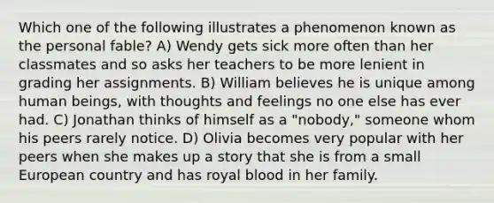 Which one of the following illustrates a phenomenon known as the personal fable? A) Wendy gets sick more often than her classmates and so asks her teachers to be more lenient in grading her assignments. B) William believes he is unique among human beings, with thoughts and feelings no one else has ever had. C) Jonathan thinks of himself as a "nobody," someone whom his peers rarely notice. D) Olivia becomes very popular with her peers when she makes up a story that she is from a small European country and has royal blood in her family.