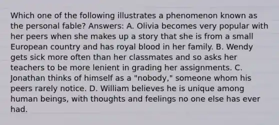 Which one of the following illustrates a phenomenon known as the personal fable? Answers: A. Olivia becomes very popular with her peers when she makes up a story that she is from a small European country and has royal blood in her family. B. Wendy gets sick more often than her classmates and so asks her teachers to be more lenient in grading her assignments. C. Jonathan thinks of himself as a "nobody," someone whom his peers rarely notice. D. William believes he is unique among human beings, with thoughts and feelings no one else has ever had.