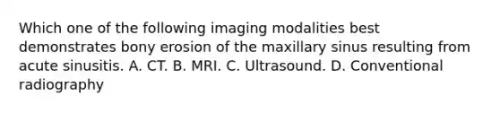 Which one of the following imaging modalities best demonstrates bony erosion of the maxillary sinus resulting from acute sinusitis. A. CT. B. MRI. C. Ultrasound. D. Conventional radiography