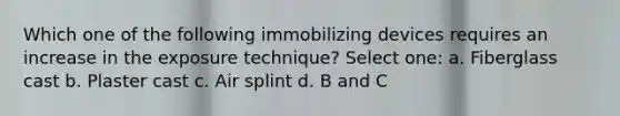 Which one of the following immobilizing devices requires an increase in the exposure technique? Select one: a. Fiberglass cast b. Plaster cast c. Air splint d. B and C