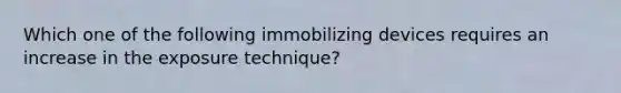 Which one of the following immobilizing devices requires an increase in the exposure technique?