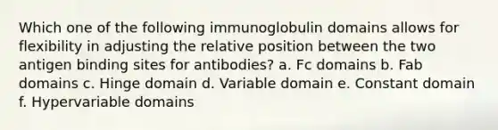 Which one of the following immunoglobulin domains allows for flexibility in adjusting the relative position between the two antigen binding sites for antibodies? a. Fc domains b. Fab domains c. Hinge domain d. Variable domain e. Constant domain f. Hypervariable domains