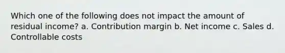 Which one of the following does not impact the amount of residual income? a. Contribution margin b. Net income c. Sales d. Controllable costs