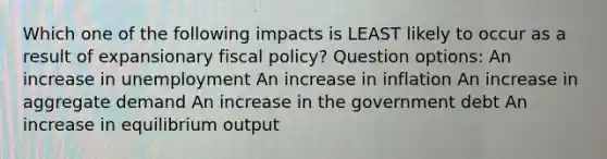 Which one of the following impacts is LEAST likely to occur as a result of expansionary fiscal policy? Question options: An increase in unemployment An increase in inflation An increase in aggregate demand An increase in the government debt An increase in equilibrium output