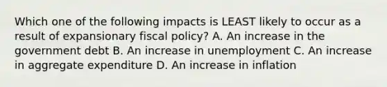 Which one of the following impacts is LEAST likely to occur as a result of expansionary fiscal policy? A. An increase in the government debt B. An increase in unemployment C. An increase in aggregate expenditure D. An increase in inflation