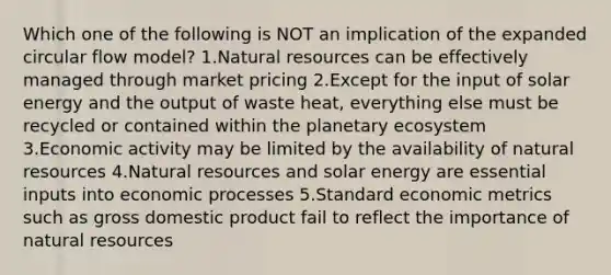 Which one of the following is NOT an implication of the expanded circular flow model? 1.Natural resources can be effectively managed through market pricing 2.Except for the input of solar energy and the output of waste heat, everything else must be recycled or contained within the planetary ecosystem 3.Economic activity may be limited by the availability of natural resources 4.Natural resources and solar energy are essential inputs into economic processes 5.Standard economic metrics such as gross domestic product fail to reflect the importance of natural resources