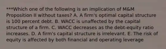 ***Which one of the following is an implication of M&M Proposition II without taxes? A. A firm's optimal capital structure is 100 percent debt. B. WACC is unaffected by the capital structure of a firm. C. WACC decreases as the debt-equity ratio increases. D. A firm's capital structure is irrelevant. E. The risk of equity is affected by both financial and operating leverage