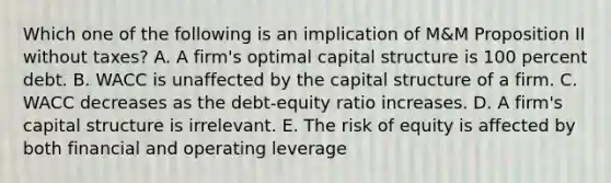 Which one of the following is an implication of M&M Proposition II without taxes? A. A firm's optimal capital structure is 100 percent debt. B. WACC is unaffected by the capital structure of a firm. C. WACC decreases as the debt-equity ratio increases. D. A firm's capital structure is irrelevant. E. The risk of equity is affected by both financial and operating leverage