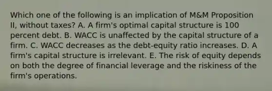 Which one of the following is an implication of M&M Proposition II, without taxes? A. A firm's optimal capital structure is 100 percent debt. B. WACC is unaffected by the capital structure of a firm. C. WACC decreases as the debt-equity ratio increases. D. A firm's capital structure is irrelevant. E. The risk of equity depends on both the degree of financial leverage and the riskiness of the firm's operations.