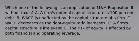 Which one of the following is an implication of M&M Proposition II without taxes? A. A firm's optimal capital structure is 100 percent debt. B. WACC is unaffected by the capital structure of a firm. C. WACC decreases as the debt-equity ratio increases. D. A firm's capital structure is irrelevant. E. The risk of equity is affected by both financial and operating leverage.