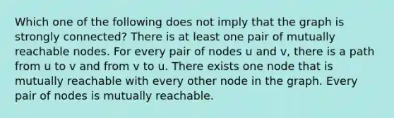 Which one of the following does not imply that the graph is strongly connected? There is at least one pair of mutually reachable nodes. For every pair of nodes u and v, there is a path from u to v and from v to u. There exists one node that is mutually reachable with every other node in the graph. Every pair of nodes is mutually reachable.