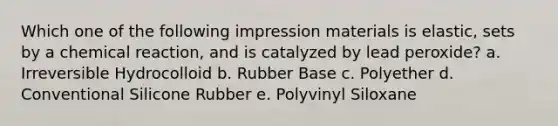 Which one of the following impression materials is elastic, sets by a chemical reaction, and is catalyzed by lead peroxide? a. Irreversible Hydrocolloid b. Rubber Base c. Polyether d. Conventional Silicone Rubber e. Polyvinyl Siloxane